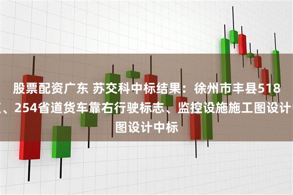 股票配资广东 苏交科中标结果：徐州市丰县518国道、254省道货车靠右行驶标志、监控设施施工图设计中标