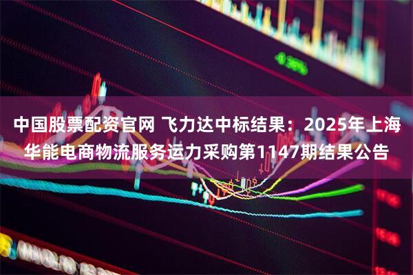中国股票配资官网 飞力达中标结果：2025年上海华能电商物流服务运力采购第1147期结果公告