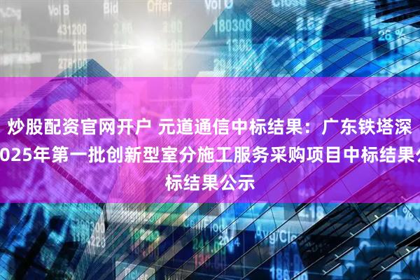 炒股配资官网开户 元道通信中标结果：广东铁塔深圳2025年第一批创新型室分施工服务采购项目中标结果公示