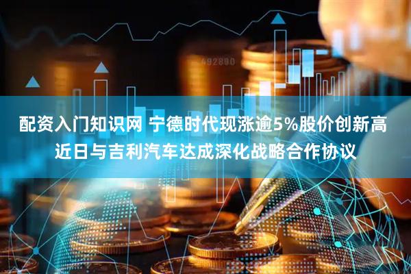 配资入门知识网 宁德时代现涨逾5%股价创新高 近日与吉利汽车达成深化战略合作协议