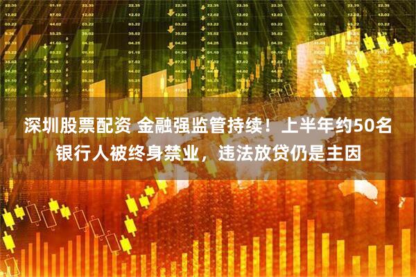 深圳股票配资 金融强监管持续！上半年约50名银行人被终身禁业，违法放贷仍是主因