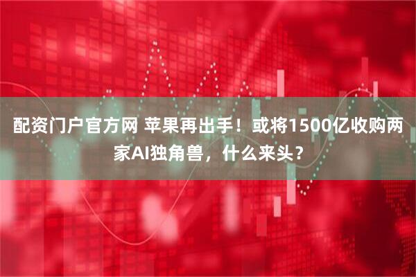 配资门户官方网 苹果再出手！或将1500亿收购两家AI独角兽，什么来头？