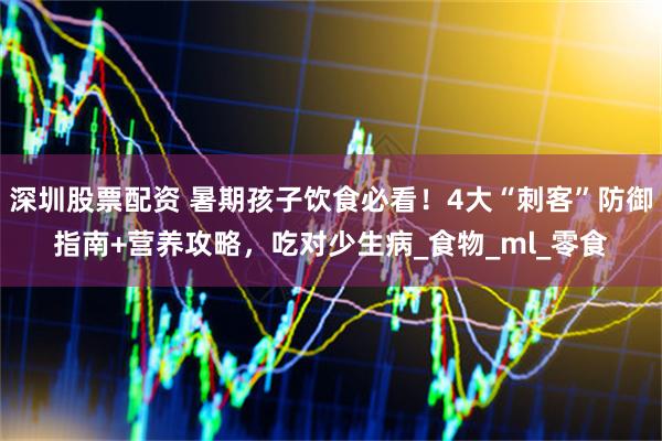 深圳股票配资 暑期孩子饮食必看！4大“刺客”防御指南+营养攻略，吃对少生病_食物_ml_零食