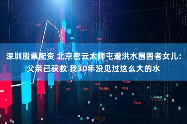 深圳股票配资 北京密云太师屯遭洪水围困者女儿：父亲已获救 我30年没见过这么大的水