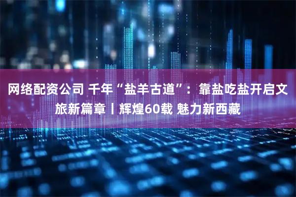 网络配资公司 千年“盐羊古道”：靠盐吃盐开启文旅新篇章丨辉煌60载 魅力新西藏