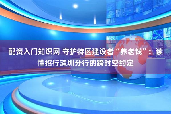配资入门知识网 守护特区建设者“养老钱”：读懂招行深圳分行的跨时空约定
