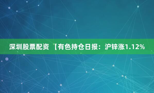 深圳股票配资 【有色持仓日报：沪锌涨1.12%