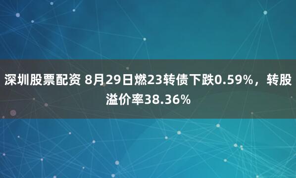 深圳股票配资 8月29日燃23转债下跌0.59%，转股溢价率38.36%