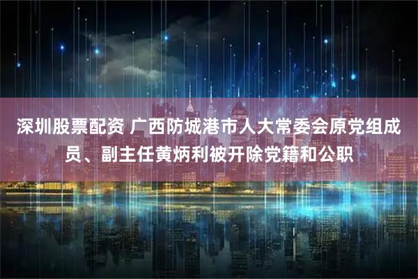 深圳股票配资 广西防城港市人大常委会原党组成员、副主任黄炳利被开除党籍和公职