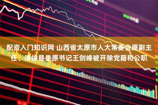 配资入门知识网 山西省太原市人大常委会原副主任、清徐县委原书记王剑峰被开除党籍和公职