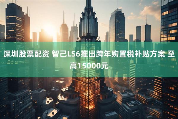 深圳股票配资 智己LS6推出跨年购置税补贴方案 至高15000元