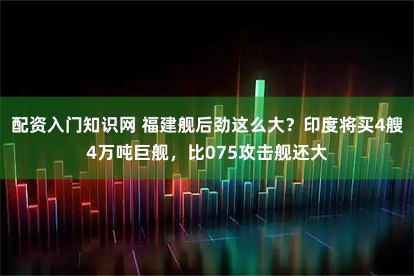配资入门知识网 福建舰后劲这么大？印度将买4艘4万吨巨舰，比075攻击舰还大