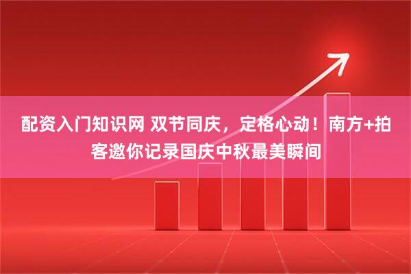 配资入门知识网 双节同庆，定格心动！南方+拍客邀你记录国庆中秋最美瞬间