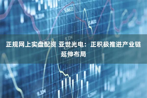 正规网上实盘配资 亚世光电：正积极推进产业链延伸布局