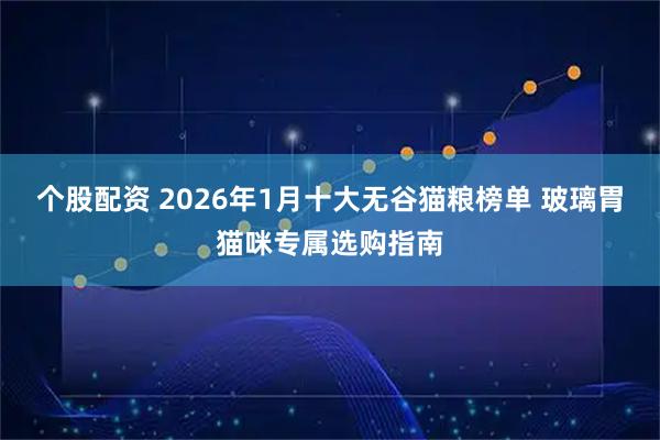 个股配资 2026年1月十大无谷猫粮榜单 玻璃胃猫咪专属选购指南