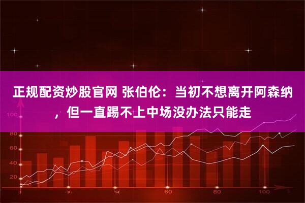 正规配资炒股官网 张伯伦：当初不想离开阿森纳，但一直踢不上中场没办法只能走