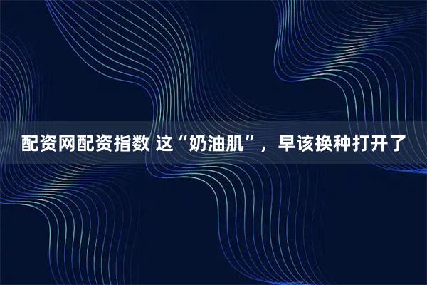 配资网配资指数 这“奶油肌”，早该换种打开了