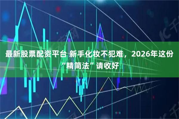 最新股票配资平台 新手化妆不犯难，2026年这份“精简法”请收好