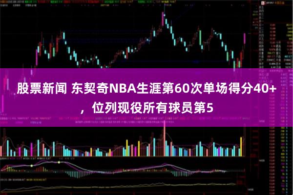 股票新闻 东契奇NBA生涯第60次单场得分40+，位列现役所有球员第5
