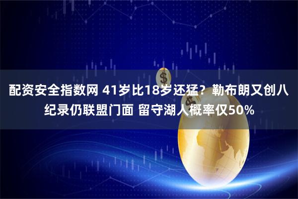 配资安全指数网 41岁比18岁还猛？勒布朗又创八纪录仍联盟门面 留守湖人概率仅50%