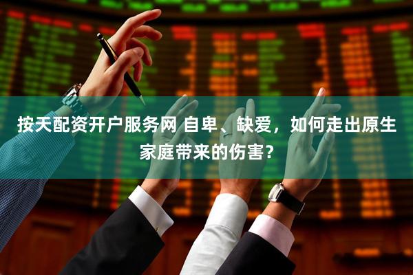 按天配资开户服务网 自卑、缺爱，如何走出原生家庭带来的伤害？