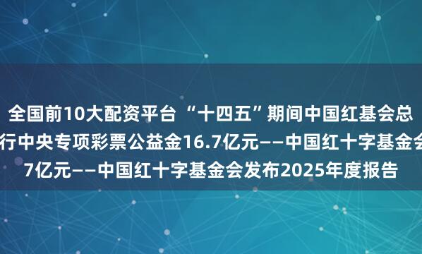 全国前10大配资平台 “十四五”期间中国红基会总收支94.84亿元，执行中央专项彩票公益金16.7亿元——中国红十字基金会发布2025年度报告