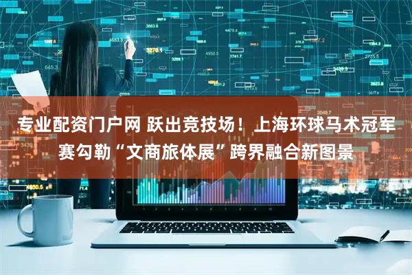 专业配资门户网 跃出竞技场！上海环球马术冠军赛勾勒“文商旅体展”跨界融合新图景
