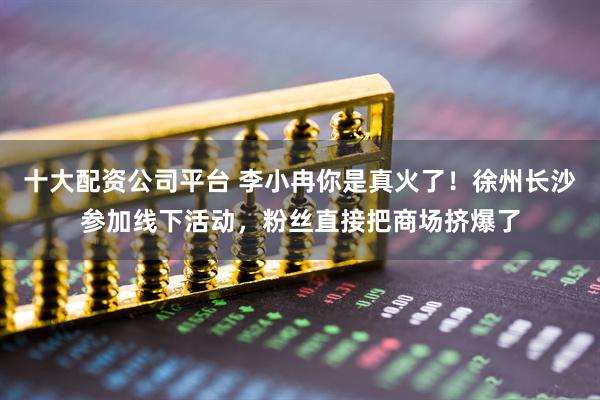 十大配资公司平台 李小冉你是真火了！徐州长沙参加线下活动，粉丝直接把商场挤爆了