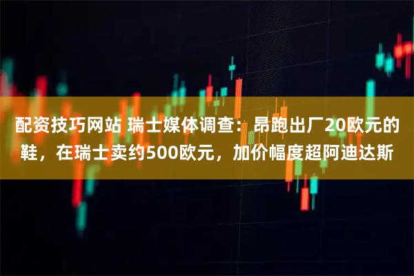 配资技巧网站 瑞士媒体调查：昂跑出厂20欧元的鞋，在瑞士卖约500欧元，加价幅度超阿迪达斯