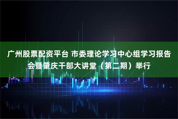 广州股票配资平台 市委理论学习中心组学习报告会暨肇庆干部大讲堂（第二期）举行