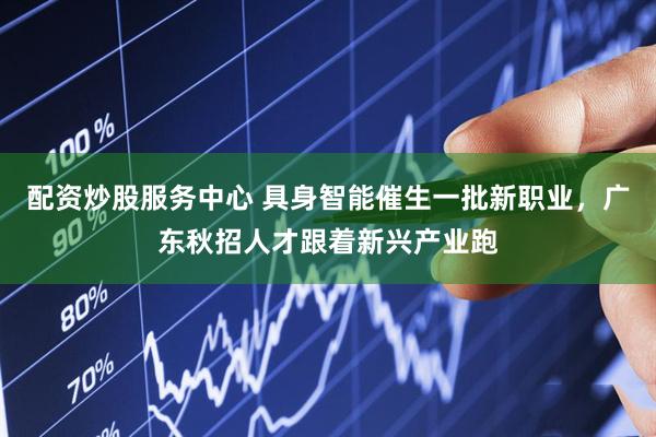 配资炒股服务中心 具身智能催生一批新职业，广东秋招人才跟着新兴产业跑