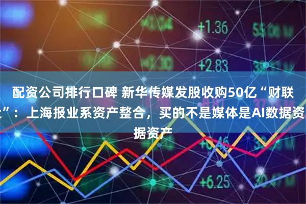 配资公司排行口碑 新华传媒发股收购50亿“财联社”：上海报业系资产整合，买的不是媒体是AI数据资产
