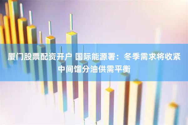 厦门股票配资开户 国际能源署：冬季需求将收紧中间馏分油供需平衡