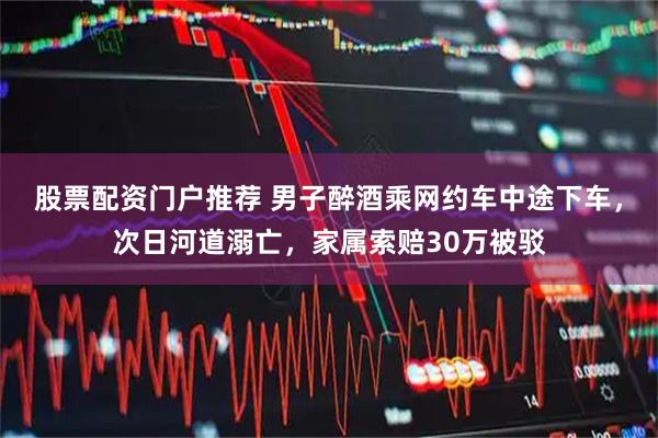 股票配资门户推荐 男子醉酒乘网约车中途下车，次日河道溺亡，家属索赔30万被驳