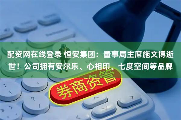 配资网在线登录 恒安集团：董事局主席施文博逝世！公司拥有安尔乐、心相印、七度空间等品牌